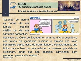 01 de março de 2017
8
JESUSJESUS
- O primeiro Evangelho no Lar- O primeiro Evangelho no Lar
“Quando se abrem
as portas de um
templo espírita
cristão ou de um
santuário doméstico,
dedicado ao Culto do Evangelho, uma luz divina acende-se
nas trevas da ignorância humana e através dos raios
benfazejos desse astro de fraternidade e conhecimento, que
brilha para o bem da comunidade, os homens que dele se
avizinham, ainda que não desejem, caminham, sem
perceber, para a vida melhor.”
“Emmanuel”
Em que consiste o Evangelho no Lar?
 