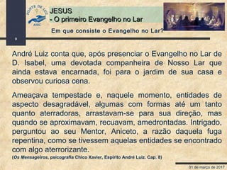 01 de março de 2017
9
JESUSJESUS
- O primeiro Evangelho no Lar- O primeiro Evangelho no Lar
André Luiz conta que, após presenciar o Evangelho no Lar de
D. Isabel, uma devotada companheira de Nosso Lar que
ainda estava encarnada, foi para o jardim de sua casa e
observou curiosa cena.
Ameaçava tempestade e, naquele momento, entidades de
aspecto desagradável, algumas com formas até um tanto
quanto aterradoras, arrastavam-se para sua direção, mas
quando se aproximavam, recuavam, amedrontadas. Intrigado,
perguntou ao seu Mentor, Aniceto, a razão daquela fuga
repentina, como se tivessem aquelas entidades se encontrado
com algo aterrorizante.
(Os Mensageiros, psicografia Chico Xavier, Espírito André Luiz. Cap. 8)
Em que consiste o Evangelho no Lar?
 