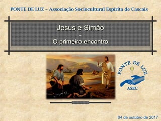 Jesus e SimãoJesus e Simão
--
O primeiro encontroO primeiro encontro
PONTE DE LUZ – Associação Sociocultural Espírita de Cascais
04 de outubro de 2017
 
