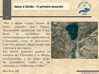 04 de outubro de 2017
Jesus e Simão - O primeiro encontroJesus e Simão - O primeiro encontro
10
“Daí a algum tempo, depois de
haver passado por Nazaré,
descansando igualmente em Caná,
Jesus se encontrava nas
circunvizinhanças da cidadezinha de
Cafarnaum, como se procurasse,
com viva atenção, algum amigo que
estivesse à sua espera.
Em breves instantes, ganhou as
margens do Tiberíades e se dirigiu,
resolutamente, a um grupo alegre
de pescadores, como se, de
antemão, os conhecesse a todos.”
(Boa Nova, III)
 