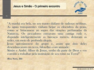 04 de outubro de 2017
Jesus e Simão - O primeiro encontroJesus e Simão - O primeiro encontro
11
“A manhã era bela, no seu manto diáfano de radiosas neblinas.
As águas transparentes vinham beijar os eloendros da praia,
como se brincassem ao sopro das virações perfumadas da
Natureza. Os pescadores entoavam uma cantiga rude e,
dispondo inteligentemente as barcaças móveis, deitavam as
redes, em meio de profunda alegria.
Jesus aproximou-se do grupo e, assim que dois deles
desembarcaram em terra, falou-lhes com amizade:
Simão e André, filhos de Jonas, venho da parte de Deus e vos
convido a trabalhar pela instituição de seu reino na Terra!”
(Boa Nova, III)
 