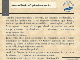 04 de outubro de 2017
Jesus e Simão - O primeiro encontroJesus e Simão - O primeiro encontro
12
“André lembrou-se de já o ter visto, nas cercanias de Betsaida, e
do que lhe haviam dito a seu respeito, enquanto que Simão,
embora agradavelmente surpreendido, o contemplava, enleado.
Mas, quase a um só tempo, dando expansão aos seus
temperamentos acolhedores e sinceros, exclamaram
respeitosamente:
- Sede bem-vindo!...
Jesus então lhes falou docemente do Evangelho, com o olhar
incendido de júbilos divinos. O Senhor esboçou um sorriso
sereno e, como se adiasse com prazer as suas explicações para
mais tarde, inquiriu generosamente:
- Quereis ser meus discípulos?
André e Simão se interrogaram a si mesmos, (…) e, sem
hesitarem, (…) responderam simultaneamente:
- Senhor, seguiremos os teus passos.” (Boa Nova, III)
 