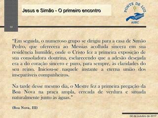 04 de outubro de 2017
Jesus e Simão - O primeiro encontroJesus e Simão - O primeiro encontro
13
“Em seguida, o numeroso grupo se dirigiu para a casa de Simão
Pedro, que oferecera ao Messias acolhida sincera em sua
residência humilde, onde o Cristo fez a primeira exposição de
sua consoladora doutrina, esclarecendo que a adesão desejada
era a do coração sincero e puro, para sempre, às claridades do
seu reino. Iniciou-se naquele instante a eterna união dos
inseparáveis companheiros.
Na tarde desse mesmo dia, o Mestre fez a primeira pregação da
Boa Nova na praça ampla, cercada de verdura e situada
naturalmente junto às águas.”
(Boa Nova, III)
 