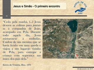 04 de outubro de 2017
Jesus e Simão - O primeiro encontroJesus e Simão - O primeiro encontro
15
“Cedo pela manhã, (…) Jesus
desceu as colinas para juntar-
se à companhia de João,
acampado em Pela. Durante
todo aquele dia, Jesus
misturou-se à multidão.
Cuidou de um menino que se
havia ferido em uma queda e
viajou a um lugarejo vizinho
de Pela, para entregar a
criança com segurança nas
mãos dos pais dela.”
(Livro de Urantia, Doc. 137)
 