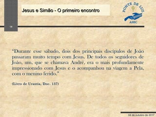 04 de outubro de 2017
Jesus e Simão - O primeiro encontroJesus e Simão - O primeiro encontro
16
“Durante esse sábado, dois dos principais discípulos de João
passaram muito tempo com Jesus. De todos os seguidores de
João, um, que se chamava André, era o mais profundamente
impressionado com Jesus e o acompanhou na viagem a Pela,
com o menino ferido.”
(Livro de Urantia, Doc. 137)
 