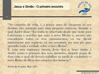 04 de outubro de 2017
Jesus e Simão - O primeiro encontroJesus e Simão - O primeiro encontro
17
“No caminho de volta, (…) pouco antes de chegarem ao seu
destino, eles pararam para uma pequena conversa, durante a
qual André disse: “Eu tenho te observado desde que vieste para
Cafarnaum e acredito que sejas o novo Mestre e, mesmo não
entendendo todos os teus ensinamentos, eu me decidi
inteiramente por seguir-te; eu me assentaria aos teus pés para
aprender toda a verdade sobre o novo Reino”.
E, com uma segurança sincera, Jesus deu as boas- vindas a
André como o primeiro dos seus apóstolos, daquele grupo de
doze com o qual ele deveria trabalhar na tarefa de estabelecer o
novo Reino de Deus nos corações dos homens.”
(Livro de Urantia, Doc. 137)
 
