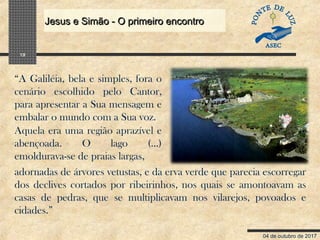 04 de outubro de 2017
Jesus e Simão - O primeiro encontroJesus e Simão - O primeiro encontro
19
“A Galiléia, bela e simples, fora o
cenário escolhido pelo Cantor,
para apresentar a Sua mensagem e
embalar o mundo com a Sua voz.
Aquela era uma região aprazível e
abençoada. O lago (...)
emoldurava-se de praias largas,
adornadas de árvores vetustas, e da erva verde que parecia escorregar
dos declives cortados por ribeirinhos, nos quais se amontoavam as
casas de pedras, que se multiplicavam nos vilarejos, povoados e
cidades.”
 