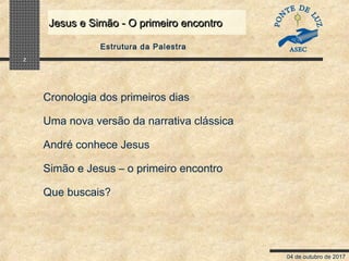 04 de outubro de 2017
Jesus e Simão - O primeiro encontroJesus e Simão - O primeiro encontro
2
Estrutura da Palestra
Cronologia dos primeiros dias
Uma nova versão da narrativa clássica
André conhece Jesus
Simão e Jesus – o primeiro encontro
Que buscais?
 