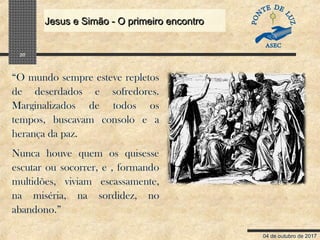 04 de outubro de 2017
Jesus e Simão - O primeiro encontroJesus e Simão - O primeiro encontro
20
“O mundo sempre esteve repletos
de deserdados e sofredores.
Marginalizados de todos os
tempos, buscavam consolo e a
herança da paz.
Nunca houve quem os quisesse
escutar ou socorrer, e , formando
multidões, viviam escassamente,
na miséria, na sordidez, no
abandono.”
 