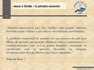 04 de outubro de 2017
Jesus e Simão - O primeiro encontroJesus e Simão - O primeiro encontro
21
“Alguém interessar-se por eles, era-lhes uma grande surpresa,
desconcertante ventura a que não se encontravam acostumados.
A profissão tradicional de amantes do mar passava de pais para
filhos, de geração em geração. Homens rudes e generosos, (...)
confraternizavam com (...) as gentes humildes, raramente se
envolvendo com as questões discutidas na sinagoga,
desinteressados dos problemas das classes abastadas.”
Trigo de Deus: 1
 