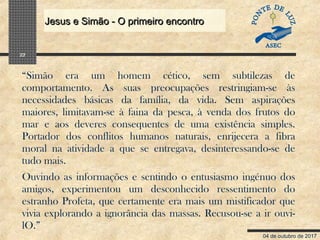 04 de outubro de 2017
Jesus e Simão - O primeiro encontroJesus e Simão - O primeiro encontro
22
“Simão era um homem cético, sem subtilezas de
comportamento. As suas preocupações restringiam-se às
necessidades básicas da família, da vida. Sem aspirações
maiores, limitavam-se à faina da pesca, à venda dos frutos do
mar e aos deveres consequentes de uma existência simples.
Portador dos conflitos humanos naturais, enrijecera a fibra
moral na atividade a que se entregava, desinteressando-se de
tudo mais.
Ouvindo as informações e sentindo o entusiasmo ingénuo dos
amigos, experimentou um desconhecido ressentimento do
estranho Profeta, que certamente era mais um mistificador que
vivia explorando a ignorância das massas. Recusou-se a ir ouvi-
lO.”
 