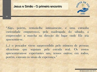 04 de outubro de 2017
Jesus e Simão - O primeiro encontroJesus e Simão - O primeiro encontro
23
“Algo, porém, remoía-lhe intimamente, e uma estranha
curiosidade empurrou-o, pela madrugada do sábado, a
empreender a marcha na direção do lugar onde Ele iria
apresentar-se.
(...) o pescador viu-se surpreendido pelo número de pessoas
silenciosas que seguiam pela estrada real. Os rostos
apresentavam-se expectantes uns, tensos outros; em todos,
porém, estavam os sinais de esperança.”
 