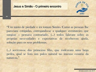 04 de outubro de 2017
Jesus e Simão - O primeiro encontroJesus e Simão - O primeiro encontro
24
“Um misto de piedade e ira tomou Simão. Como as pessoas lhe
pareciam estúpidas, entregando-se a qualquer aventureiro que
surgisse – pensava contrariado. (...) todos falavam sobre as
próprias necessidades e expectativas de receberem ajuda,
solução para os seus problemas.
(...) acercou-se das primeiras filas, que rodeavam uma larga
pedra, qual se fora um palco natural no imenso cenário da
natureza.”
 