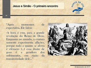 04 de outubro de 2017
Jesus e Simão - O primeiro encontroJesus e Simão - O primeiro encontro
25
“Após momentos de
expectativa, Ele falou:
-A hora é esta, para a grande
revolução do Reino de Deus.
Enquanto no mundo, a criatura
somente experimenta aflições,
porque tudo a quanto se aferra
é efémero (...) essa ilusão de
gozo é a geradora dos
sofrimentos, em razão da
transitoriedade dele...”
 