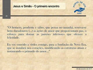 04 de outubro de 2017
Jesus e Simão - O primeiro encontroJesus e Simão - O primeiro encontro
26
“O homem, prudente e sábio, que pensa no amanhã, reserva-se
bens duradouros (...) as ações de amor que proporcionam paz, o
esforço para domar as paixões inferiores que oferece a
felicidade.
Eu vos convido a virdes comigo, para a fundação da Nova Era,
que se instalará nos corações, modificando as estruturas atuais e
instaurando o primado do amor...”
 