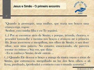 04 de outubro de 2017
Jesus e Simão - O primeiro encontroJesus e Simão - O primeiro encontro
27
“Quando ia prosseguir, uma mulher, que trazia nos braços uma
criança cega, rogou:
-Senhor, cura minha filha e eu Te seguirei.
(...) Por se encontrar atrás de Simão, e porque, trémula, chorava, o
pescador tomou-lhe a menina nos braços e avançou até à primeira
fila. Jesus acercou-se e mergulhou, nos olhos de Simão, o seu doce
olhar, sem uma palavra. No entanto, emocionado, ele pareceu
escutar no íntimo a Sua voz, que dizia:
- Eu te conheço Simão, desde ontem ...
(...) Quando Ele desceu o braço a manga da túnica roçou o tórax de
Simão, que estremeceu, mergulhado na luz dos Seus olhos, e ali
ficou, paralisado, (perdendo) o contacto com o mundo sensorial.”
 