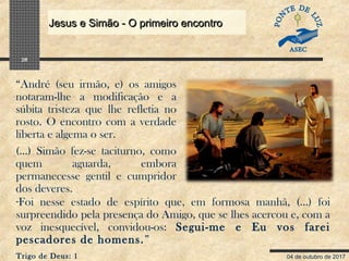 04 de outubro de 2017
Jesus e Simão - O primeiro encontroJesus e Simão - O primeiro encontro
28
“André (seu irmão, e) os amigos
notaram-lhe a modificação e a
súbita tristeza que lhe refletia no
rosto. O encontro com a verdade
liberta e algema o ser.
(...) Simão fez-se taciturno, como
quem aguarda, embora
permanecesse gentil e cumpridor
dos deveres.
-Foi nesse estado de espírito que, em formosa manhã, (...) foi
surpreendido pela presença do Amigo, que se lhes acercou e, com a
voz inesquecível, convidou-os: Segui-me e Eu vos farei
pescadores de homens.”
Trigo de Deus: 1
 
