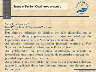 04 de outubro de 2017
Jesus e Simão - O primeiro encontroJesus e Simão - O primeiro encontro
30
“54 - Que buscais?
Cap. XVIII – Item 10 “Que buscais?” – Jesus.
(João, 1: 38)
Esta simples indagação do Senhor, aos dois discípulos que o
seguiam, é dirigida presentemente a todos os lidadores do
Espiritismo, diante da Boa Nova renascente no mundo.
Ao obreiro modesto da assistência fraternal, exprime a Voz
Superior a reclamar-lhe os frutos na colheita do bem.
Ao colaborador da propaganda doutrinária, representa a
interpelação incessante acerca da tarefa de resguardar a pureza dos
postulados que consolam e instruem.
Ao orientador das assembleias de nossa fé, é a pergunta judiciosa,
quanto à qualidade do esforço no cumprimento dos deveres que
lhe competem.”
 