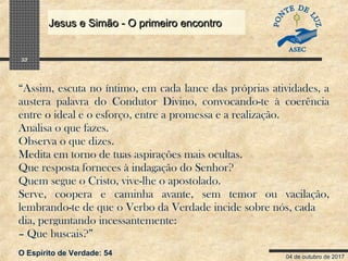 04 de outubro de 2017
Jesus e Simão - O primeiro encontroJesus e Simão - O primeiro encontro
32
“Assim, escuta no íntimo, em cada lance das próprias atividades, a
austera palavra do Condutor Divino, convocando-te à coerência
entre o ideal e o esforço, entre a promessa e a realização.
Analisa o que fazes.
Observa o que dizes.
Medita em torno de tuas aspirações mais ocultas.
Que resposta forneces à indagação do Senhor?
Quem segue o Cristo, vive-lhe o apostolado.
Serve, coopera e caminha avante, sem temor ou vacilação,
lembrando-te de que o Verbo da Verdade incide sobre nós, cada
dia, perguntando incessantemente:
– Que buscais?”
O Espírito de Verdade: 54
 