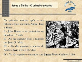04 de outubro de 2017
Jesus e Simão - O primeiro encontroJesus e Simão - O primeiro encontro
4
Na primeira semana após o seu
batismo, Jesus encontra André, João
e Simão.
I - João Batista e os emissários no
Sinédrio (1.º dia);
II - No dia seguinte Jesus é batizado
por João (2.º dia);
III - No dia seguinte a adesão de
AndréAndré e JoãoJoão a Jesus (3.º dia);
IV - No dia seguinte o encontro com SimãoSimão Pedro/Ceifas (4.º dia).
 