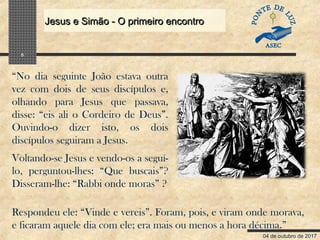 04 de outubro de 2017
Jesus e Simão - O primeiro encontroJesus e Simão - O primeiro encontro
5
“No dia seguinte João estava outra
vez com dois de seus discípulos e,
olhando para Jesus que passava,
disse: “eis ali o Cordeiro de Deus”.
Ouvindo-o dizer isto, os dois
discípulos seguiram a Jesus.
Voltando-se Jesus e vendo-os a seguí-
lo, perguntou-lhes: “Que buscais”?
Disseram-lhe: “Rabbi onde moras” ?
Respondeu ele: “Vinde e vereis”. Foram, pois, e viram onde morava,
e ficaram aquele dia com ele; era mais ou menos a hora décima.”
 