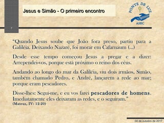 04 de outubro de 2017
Jesus e Simão - O primeiro encontroJesus e Simão - O primeiro encontro
7
“Quando Jesus soube que João fora preso, partiu para a
Galiléia. Deixando Nazaré, foi morar em Cafarnaum (…)
Desde esse tempo começou Jesus a pregar e a dizer:
Arrependei-vos, porque está próximo o reino dos céus.
Andando ao longo do mar da Galiléia, viu dois irmãos, Simão,
também chamado Pedro, e André, lançarem a rede ao mar;
porque eram pescadores.
Disse-lhes: Segui-me, e eu vos farei pescadores de homens.
Imediatamente eles deixaram as redes, e o seguiram.”
(Mateus, IV: 12-20)
 