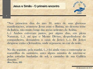 04 de outubro de 2017
Jesus e Simão - O primeiro encontroJesus e Simão - O primeiro encontro
9
“Nos primeiros dias do ano 30, antes de suas gloriosas
manifestações, avistou-se Jesus com o Batista, no deserto triste
da Judéia, não muito longe das areias ardentes da Arábia.
(…) Ambos estiveram juntos, por alguns dias, em plena
Natureza, (…), até que o Mestre Divino, despedindo-se do
companheiro, demandou o oásis de Jericó (…). De Jericó
dirigiu-se então a Jerusalém, onde repousou, ao cair da noite.
No dia seguinte, pela manhã, (…) foi ainda visto a contemplar as
maravilhas do santuário, antes alguns minutos de internar-se
pelas estradas banhadas de sol, a caminho de sua Galiléia
distante.”
(Boa Nova, III)
 