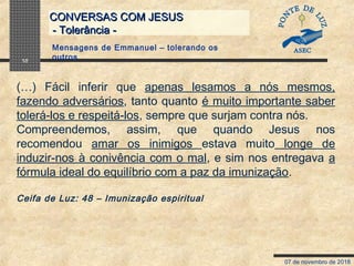 07 de novembro de 2018
CONVERSAS COM JESUSCONVERSAS COM JESUS
- Tolerância -- Tolerância -
10
(…) Fácil inferir que apenas lesamos a nós mesmos,
fazendo adversários, tanto quanto é muito importante saber
tolerá-los e respeitá-los, sempre que surjam contra nós.
Compreendemos, assim, que quando Jesus nos
recomendou amar os inimigos estava muito longe de
induzir-nos à conivência com o mal, e sim nos entregava a
fórmula ideal do equilíbrio com a paz da imunização.
Ceifa de Luz: 48 – Imunização espiritual
Mensagens de Emmanuel – tolerando os
outros
 