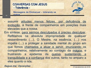 07 de novembro de 2018
CONVERSAS COM JESUSCONVERSAS COM JESUS
- Tolerância -- Tolerância -
13
- assumir atitudes menos felizes, por deficiência de
evolução, à frente de companheiros em posições mais
elevadas que a nossa.
Em síntese, para sermos desculpados é preciso desculpar.
Reflitamos na absoluta impropriedade de qualquer
ressentimento (…). O Mestre, na essência, (…) nos
impelia (…) a proteger a sanidade mental do grupo em
que fomos chamados a atuar e servir, imunizando os
companheiros, relativamente ao contágio da mágoa, e
frustrando a epidemia da queixa, sustentando a
tranquilidade e a confiança dos outros, tanto no amparo a
eles quanto a nós.
Segue-me: Oposições
Mensagens de Emmanuel – tolerando os
outros
 