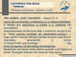 07 de novembro de 2018
CONVERSAS COM JESUSCONVERSAS COM JESUS
- Tolerância -- Tolerância -
15
Jesus não recomenda a indiferença ou a irresponsabilidade. 
O  Mestre, que  preconizou  a  oração  e  a  vigilância, não 
aconselharia  a 
despreocupação do discípulo ante o acervo do serviço a faz
er.  Pede  apenas  combate  ao  pessimismo crónico.(…)
Urge, porém, renovar atitudes mentais na obra a que fomos 
chamados,  aprendendo  a  confiar 
no Divino Poder que nosdirige.  Em 
todos os lugares, há derrotistas intransigentes.
Sentem-se nas trevas ainda mesmo quando o sol fulgura no
zénite. Enxergam baixeza nas criaturas mais dignas.
Não andeis, pois, inquietos… Mateus; VI: 31
Mensagens de Emmanuel – tolerando o mundo
 
