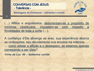 07 de novembro de 2018
CONVERSAS COM JESUSCONVERSAS COM JESUS
- Tolerância -- Tolerância -
16
(…) Aflitos e angustiados, desorientam-se a propósito de
mínimos obstáculos, inquietem-se com respeito a
frivolidades de toda a sorte (…).
A confiança d’Ele abrange as eras, sua experiência abarca
as civilizações, seu devotamento nos envolve há milénios…
… como adotar a aflição e o desespero, se estamos apenas
começando a ser úteis?
Vinha de Luz: 86 – Saibamos confiar
Mensagens de Emmanuel – tolerando o mundo
 