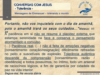 07 de novembro de 2018
CONVERSAS COM JESUSCONVERSAS COM JESUS
- Tolerância -- Tolerância -
18
A paciência em si não se resume à placidez externa que
estampa serenidade na face e conserva o pensamento
atormentado e convulso.
(…) Paciência real, (…) não é feita de emoções negativas
[consentimento coração/resignação] dificilmente refreadas
no peito e suscetíveis de explosão. Tolerância autêntica
descende da compreensão [consentimento razão /
obediência] e todos possuímos, no íntimo, todo um arsenal
de raciocínios lógicos, a fim de garanti-la por cidadela da
paz na vida interior.
Segue-me: Na escola diária
Portanto, não vos inquieteis com o dia de amanhã,
pois o amanhã trará os seus cuidados..."Mateus; VI:
34
Mensagens de Emmanuel – tolerando o mundo
 