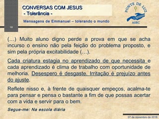 07 de novembro de 2018
CONVERSAS COM JESUSCONVERSAS COM JESUS
- Tolerância -- Tolerância -
19
(…) Muito aluno digno perde a prova em que se acha
incurso o ensino não pela feição do problema proposto, e
sim pela própria excitabilidade (…).
Cada criatura estagia no aprendizado de que necessita e
cada aprendizado é clima de trabalho com oportunidade de
melhoria. Desespero é desgaste. Irritação é prejuízo antes
do ajuste.
Reflete nisso e, à frente de quaisquer empeços, acalma-te
para pensar e pensa o bastante a fim de que possas acertar
com a vida e servir para o bem.
Segue-me: Na escola diária
Mensagens de Emmanuel – tolerando o mundo
 