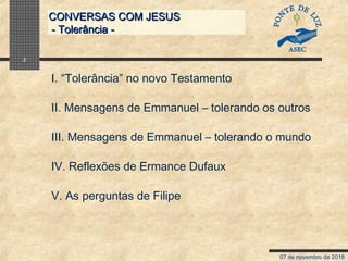 07 de novembro de 2018
CONVERSAS COM JESUSCONVERSAS COM JESUS
- Tolerância -- Tolerância -
2
I. “Tolerância” no novo Testamento
II. Mensagens de Emmanuel – tolerando os outros
III. Mensagens de Emmanuel – tolerando o mundo
IV. Reflexões de Ermance Dufaux
V. As perguntas de Filipe
 