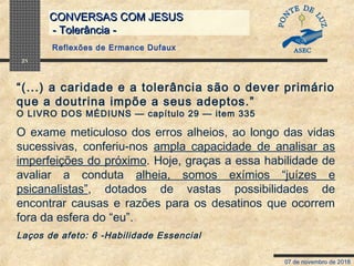 07 de novembro de 2018
CONVERSAS COM JESUSCONVERSAS COM JESUS
- Tolerância -- Tolerância -
21
“(...) a caridade e a tolerância são o dever primário
que a doutrina impõe a seus adeptos.”
O LIVRO DOS MÉDIUNS — capítulo 29 — item 335
O exame meticuloso dos erros alheios, ao longo das vidas
sucessivas, conferiu-nos ampla capacidade de analisar as
imperfeições do próximo. Hoje, graças a essa habilidade de
avaliar a conduta alheia, somos exímios “juízes e
psicanalistas”, dotados de vastas possibilidades de
encontrar causas e razões para os desatinos que ocorrem
fora da esfera do “eu”.
Laços de afeto: 6 -Habilidade Essencial
Reflexões de Ermance Dufaux
 