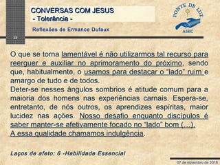 07 de novembro de 2018
CONVERSAS COM JESUSCONVERSAS COM JESUS
- Tolerância -- Tolerância -
22
O que se torna lamentável é não utilizarmos tal recurso para
reerguer e auxiliar no aprimoramento do próximo, sendo
que, habitualmente, o usamos para destacar o “lado” ruim e
amargo de tudo e de todos.
Deter-se nesses ângulos sombrios é atitude comum para a
maioria dos homens nas experiências carnais. Espera-se,
entretanto, de nós outros, os aprendizes espíritas, maior
lucidez nas ações. Nosso desafio enquanto discípulos é
saber manter-se afetivamente focado no “lado” bom (…).
A essa qualidade chamamos indulgência.
Laços de afeto: 6 -Habilidade Essencial
Reflexões de Ermance Dufaux
 