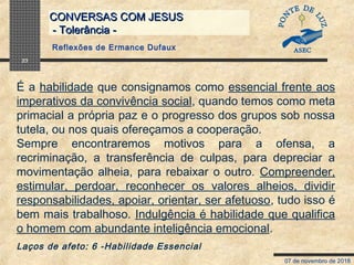 07 de novembro de 2018
CONVERSAS COM JESUSCONVERSAS COM JESUS
- Tolerância -- Tolerância -
23
É a habilidade que consignamos como essencial frente aos
imperativos da convivência social, quando temos como meta
primacial a própria paz e o progresso dos grupos sob nossa
tutela, ou nos quais ofereçamos a cooperação.
Sempre encontraremos motivos para a ofensa, a
recriminação, a transferência de culpas, para depreciar a
movimentação alheia, para rebaixar o outro. Compreender,
estimular, perdoar, reconhecer os valores alheios, dividir
responsabilidades, apoiar, orientar, ser afetuoso, tudo isso é
bem mais trabalhoso. Indulgência é habilidade que qualifica
o homem com abundante inteligência emocional.
Laços de afeto: 6 -Habilidade Essencial
Reflexões de Ermance Dufaux
 