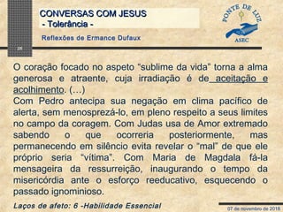 07 de novembro de 2018
CONVERSAS COM JESUSCONVERSAS COM JESUS
- Tolerância -- Tolerância -
25
O coração focado no aspeto “sublime da vida” torna a alma
generosa e atraente, cuja irradiação é de aceitação e
acolhimento. (…)
Com Pedro antecipa sua negação em clima pacífico de
alerta, sem menosprezá-lo, em pleno respeito a seus limites
no campo da coragem. Com Judas usa de Amor extremado
sabendo o que ocorreria posteriormente, mas
permanecendo em silêncio evita revelar o “mal” de que ele
próprio seria “vítima”. Com Maria de Magdala fá-la
mensageira da ressurreição, inaugurando o tempo da
misericórdia ante o esforço reeducativo, esquecendo o
passado ignominioso.
Laços de afeto: 6 -Habilidade Essencial
Reflexões de Ermance Dufaux
 