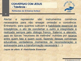 07 de novembro de 2018
CONVERSAS COM JESUSCONVERSAS COM JESUS
- Tolerância -- Tolerância -
26
Alertar e repreender são instrumentos corretivos
necessários para não ensejar omissão e conivência.
Entretanto, para quantos cultivam a habilidade essencial da
indulgência, o ato de conclamar o outro à integridade é
realizado sempre pelo diálogo franco, fraterno e elevado,
sem as típicas “neuroses de melindre” nutridas por receios
entre quem fala e quem ouve, fazendo dessas conversas
educativas verdadeiros momentos de reconsideração e
autoexame para a transformação necessária (…).
Laços de afeto: 6 -Habilidade Essencial
Reflexões de Ermance Dufaux
 
