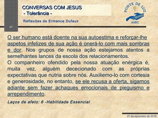 07 de novembro de 2018
CONVERSAS COM JESUSCONVERSAS COM JESUS
- Tolerância -- Tolerância -
27
O ser humano está doente na sua autoestima e reforçar-lhe
aspetos infelizes de sua ação é onerá-lo com mais sombras
e dor. Nos grupos de nossa ação estejamos atentos a
semelhantes lances da escola dos relacionamentos.
O companheiro ofendido pela nossa atuação enérgica é,
muita vez, alguém dececionado com as próprias
expectativas que nutria sobre nós. Auxiliemo-lo com cortesia
e generosidade, no entanto, se ele recusa a oferta, sigamos
adiante sem fazer achaques emocionais de pieguismo e
arrependimento.
Laços de afeto: 6 -Habilidade Essencial
Reflexões de Ermance Dufaux
 
