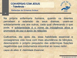07 de novembro de 2018
CONVERSAS COM JESUSCONVERSAS COM JESUS
- Tolerância -- Tolerância -
28
Na própria enfermaria humana, quando os doentes
percebem a extensão de seus dramas, unem-se
solidariamente uns aos outros, cada qual oferecendo o que
pode, e solidariedade é o nome da indulgência ativa e
promotora de paz e apoio às relações.
Cultivemos, dia após dia, essa habilidade essencial e
consagremos vida nova com mais abundância de bênçãos,
desonerando o próprio psiquismo das enfermiças fixações
negativistas que costumamos encontrar ao nosso redor.
Laços de afeto: 6 -Habilidade Essencial
Reflexões de Ermance Dufaux
 