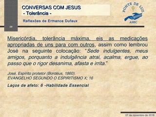 07 de novembro de 2018
CONVERSAS COM JESUSCONVERSAS COM JESUS
- Tolerância -- Tolerância -
29
Misericórdia, tolerância máxima, eis as medicações
apropriadas de uns para com outros, assim como lembrou
José na seguinte colocação: “Sede indulgentes, meus
amigos, porquanto a indulgência atrai, acalma, ergue, ao
passo que o rigor desanima, afasta e irrita.”
José, Espírito protetor (Bordéus, 1860).
EVANGELHO SEGUNDO O ESPIRITISMO X; 16
Laços de afeto: 6 -Habilidade Essencial
Reflexões de Ermance Dufaux
 
