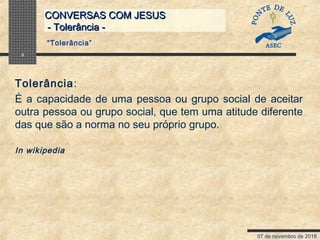07 de novembro de 2018
CONVERSAS COM JESUSCONVERSAS COM JESUS
- Tolerância -- Tolerância -
3
Tolerância:
É a capacidade de uma pessoa ou grupo social de aceitar
outra pessoa ou grupo social, que tem uma atitude diferente
das que são a norma no seu próprio grupo.
In wikipedia
“Tolerância”
 