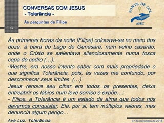 07 de novembro de 2018
CONVERSAS COM JESUSCONVERSAS COM JESUS
- Tolerância -- Tolerância -
31
Às primeiras horas da noite [Filipe] colocava-se no meio dos
doze, à beira do Lago de Genesaré, num velho casarão,
onde o Cristo se salientava silenciosamente numa tosca
cepa de cedro (…).
-Mestre, era nosso intento saber com mais propriedade o
que significa Tolerância, pois, às vezes me confundo, por
desconhecer seus limites. (…)
Jesus renova seu olhar em todos os presentes, deixa
entreabrir os lábios num leve sorriso e expõe…:
- Filipe, a Tolerância é um estado da alma que todos nós
devemos conquistar. Ela, por si, tem múltiplos valores, mas
denuncia algum perigo…
Avé Luz: Tolerância
As perguntas de Filipe
 