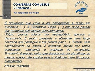 07 de novembro de 2018
CONVERSAS COM JESUSCONVERSAS COM JESUS
- Tolerância -- Tolerância -
32
É proveitoso que junto a ela coloquemos a razão em
evidência (…). A Tolerância, Filipe, (…) não pode passar
das fronteiras delimitadas pelo bom senso.
-Filipe, quando toleras um desequilíbrio aprovas a
desarmonia. E assim passarás a alimentar uma força
contrária que persegue a tua própria paz (…). Tolerar, sem
conhecimento de causa, é estimular efeitos por vezes
perniciosos, motivando o ambiente de conivência.
Entretanto é preciso notar que desaprovar um ato alheio, ou
mesmo nosso, não implica usar a violência, nem tão pouco
o escândalo.
Avé Luz: Tolerância
As perguntas de Filipe
 