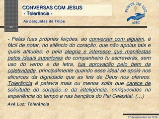 07 de novembro de 2018
CONVERSAS COM JESUSCONVERSAS COM JESUS
- Tolerância -- Tolerância -
33
- Pelas tuas próprias feições, ao conversar com alguém, é
fácil de notar, no silêncio do coração, que não apoias tais e
quais atitudes; e pela alegria e interesse que manifestas
pelos ideais superiores do companheiro tu escreverás, sem
uso do verbo e da letra, tua aprovação pelo bem da
coletividade, principalmente quando esse ideal se apoia nos
alicerces da dignidade que as leis de Deus nos oferece.
Tolerância é palavra mais ou menos solta que carece de
solicitude do coração e da inteligência, enriquecidos na
experiência do tempo e nas bençãos do Pai Celestial. (…)
Avé Luz: Tolerância
As perguntas de Filipe
 