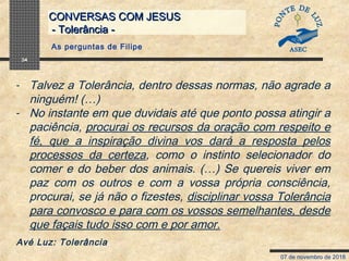 07 de novembro de 2018
CONVERSAS COM JESUSCONVERSAS COM JESUS
- Tolerância -- Tolerância -
34
- Talvez a Tolerância, dentro dessas normas, não agrade a
ninguém! (…)
- No instante em que duvidais até que ponto possa atingir a
paciência, procurai os recursos da oração com respeito e
fé, que a inspiração divina vos dará a resposta pelos
processos da certeza, como o instinto selecionador do
comer e do beber dos animais. (…) Se quereis viver em
paz com os outros e com a vossa própria consciência,
procurai, se já não o fizestes, disciplinar vossa Tolerância
para convosco e para com os vossos semelhantes, desde
que façais tudo isso com e por amor.
Avé Luz: Tolerância
As perguntas de Filipe
 