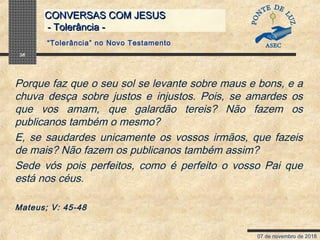 07 de novembro de 2018
CONVERSAS COM JESUSCONVERSAS COM JESUS
- Tolerância -- Tolerância -
36
Porque faz que o seu sol se levante sobre maus e bons, e a
chuva desça sobre justos e injustos. Pois, se amardes os
que vos amam, que galardão tereis? Não fazem os
publicanos também o mesmo?
E, se saudardes unicamente os vossos irmãos, que fazeis
de mais? Não fazem os publicanos também assim?
Sede vós pois perfeitos, como é perfeito o vosso Pai que
está nos céus.
Mateus; V: 45-48
“Tolerância” no Novo Testamento
 