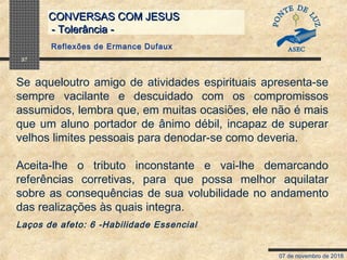 07 de novembro de 2018
CONVERSAS COM JESUSCONVERSAS COM JESUS
- Tolerância -- Tolerância -
37
Se aqueloutro amigo de atividades espirituais apresenta-se
sempre vacilante e descuidado com os compromissos
assumidos, lembra que, em muitas ocasiões, ele não é mais
que um aluno portador de ânimo débil, incapaz de superar
velhos limites pessoais para denodar-se como deveria.
Aceita-lhe o tributo inconstante e vai-lhe demarcando
referências corretivas, para que possa melhor aquilatar
sobre as consequências de sua volubilidade no andamento
das realizações às quais integra.
Laços de afeto: 6 -Habilidade Essencial
Reflexões de Ermance Dufaux
 