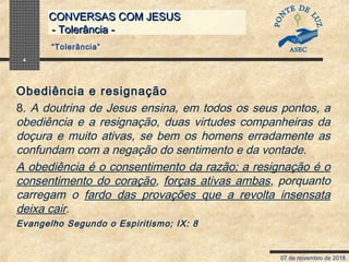 07 de novembro de 2018
CONVERSAS COM JESUSCONVERSAS COM JESUS
- Tolerância -- Tolerância -
4
Obediência e resignação
8. A doutrina de Jesus ensina, em todos os seus pontos, a
obediência e a resignação, duas virtudes companheiras da
doçura e muito ativas, se bem os homens erradamente as
confundam com a negação do sentimento e da vontade.
A obediência é o consentimento da razão; a resignação é o
consentimento do coração, forças ativas ambas, porquanto
carregam o fardo das provações que a revolta insensata
deixa cair.
Evangelho Segundo o Espiritismo; IX: 8
“Tolerância”
 